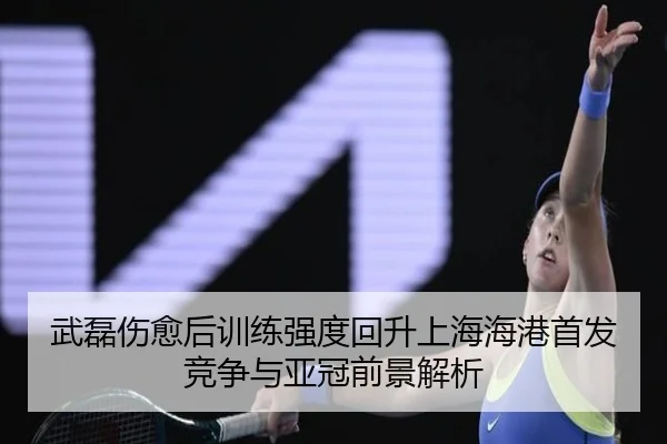 武磊伤愈后训练强度回升上海海港首发竞争与亚冠前景解析